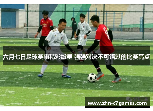 六月七日足球赛事精彩纷呈 强强对决不可错过的比赛亮点 六月七日足球赛事精彩纷呈 强强对决不可错过的比赛亮点