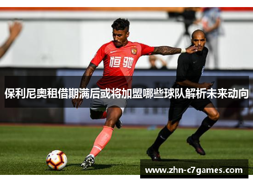 保利尼奥租借期满后或将加盟哪些球队解析未来动向