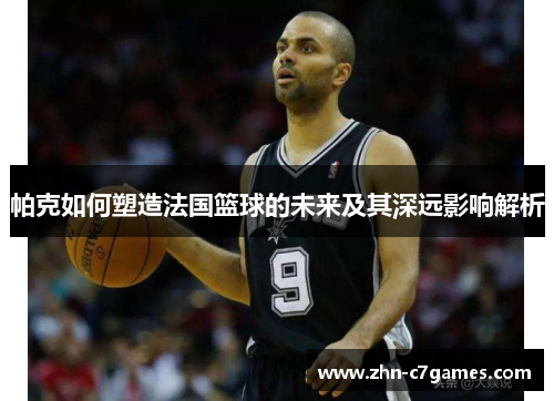帕克如何塑造法国篮球的未来及其深远影响解析