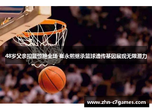 48岁父亲扣篮惊艳全场 崔永熙继承篮球遗传基因展现无限潜力