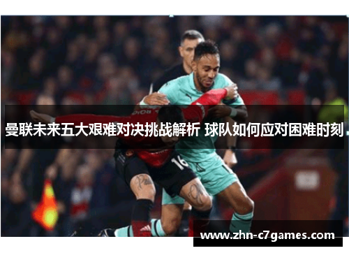 曼联未来五大艰难对决挑战解析 球队如何应对困难时刻