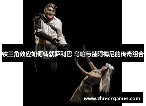 铁三角效应如何铸就萨利巴 乌帕与楚阿梅尼的传奇组合