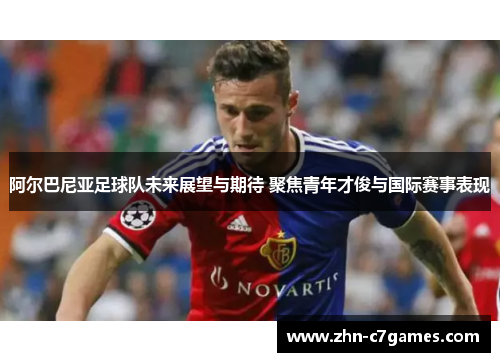 阿尔巴尼亚足球队未来展望与期待 聚焦青年才俊与国际赛事表现